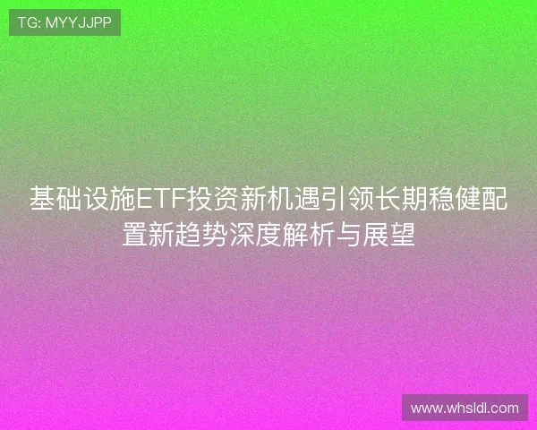 基础设施ETF投资新机遇引领长期稳健配置新趋势深度解析与展望